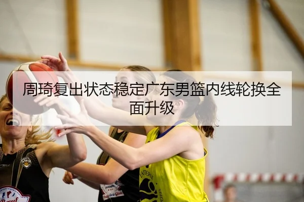 周琦复出状态稳定广东男篮内线轮换全面升级
